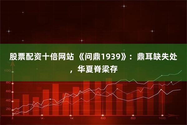 股票配资十倍网站 《问鼎1939》：鼎耳缺失处，华夏脊梁存