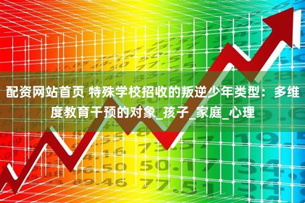 配资网站首页 特殊学校招收的叛逆少年类型：多维度教育干预的对象_孩子_家庭_心理