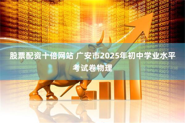 股票配资十倍网站 广安市2025年初中学业水平考试卷物理