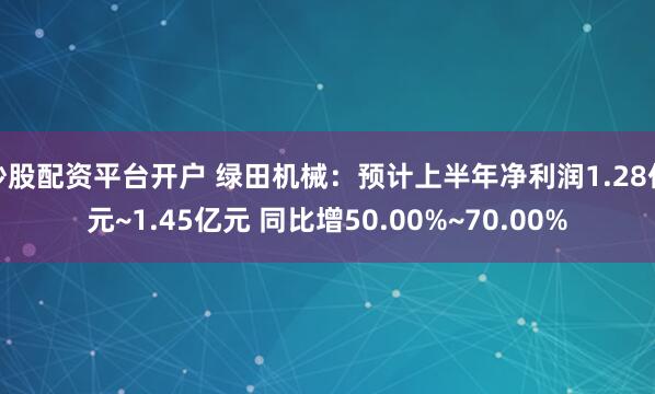 炒股配资平台开户 绿田机械：预计上半年净利润1.28亿元~1.45亿元 同比增50.00%~70.00%
