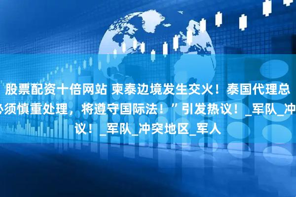 股票配资十倍网站 柬泰边境发生交火！泰国代理总理表示：“必须慎重处理，将遵守国际法！”引发热议！_军队_冲突地区_军人