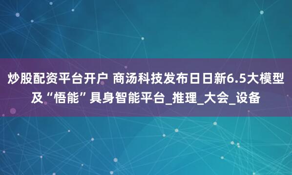 炒股配资平台开户 商汤科技发布日日新6.5大模型及“悟能”具身智能平台_推理_大会_设备