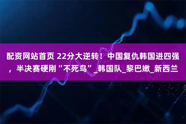 配资网站首页 22分大逆转！中国复仇韩国进四强，半决赛硬刚“不死鸟”_韩国队_黎巴嫩_新西兰