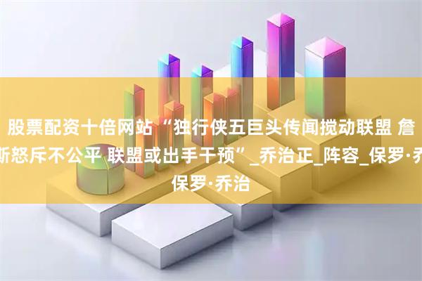 股票配资十倍网站 “独行侠五巨头传闻搅动联盟 詹姆斯怒斥不公平 联盟或出手干预”_乔治正_阵容_保罗·乔治