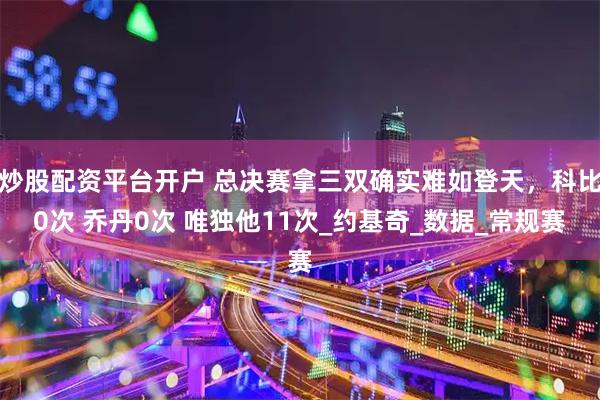 炒股配资平台开户 总决赛拿三双确实难如登天，科比0次 乔丹0次 唯独他11次_约基奇_数据_常规赛