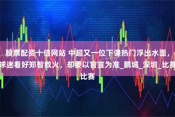 股票配资十倍网站 中超又一位下课热门浮出水面，球迷看好郑智救火，却要以官宣为准_鹏城_深圳_比赛