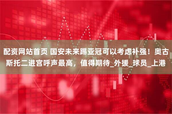 配资网站首页 国安未来踢亚冠可以考虑补强！奥古斯托二进宫呼声最高，值得期待_外援_球员_上港