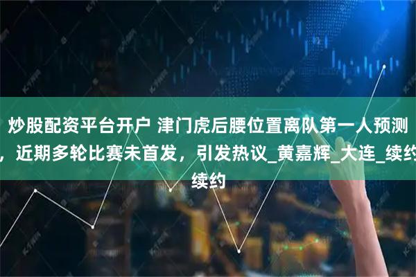 炒股配资平台开户 津门虎后腰位置离队第一人预测，近期多轮比赛未首发，引发热议_黄嘉辉_大连_续约