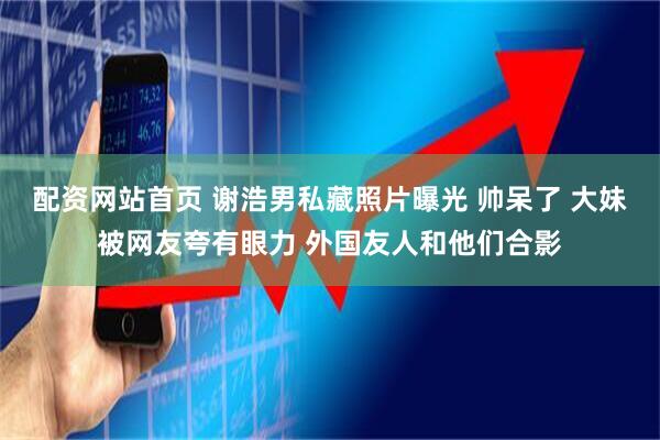 配资网站首页 谢浩男私藏照片曝光 帅呆了 大妹被网友夸有眼力 外国友人和他们合影