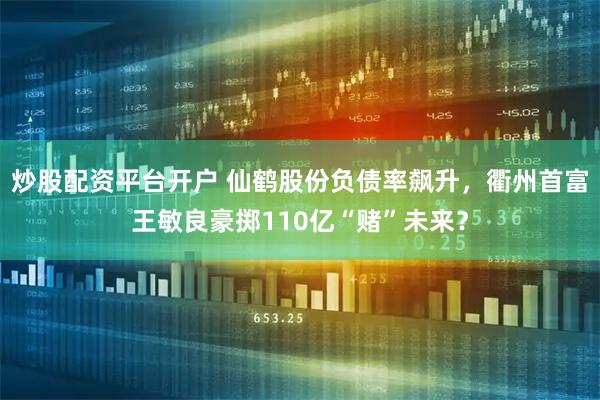 炒股配资平台开户 仙鹤股份负债率飙升，衢州首富王敏良豪掷110亿“赌”未来？