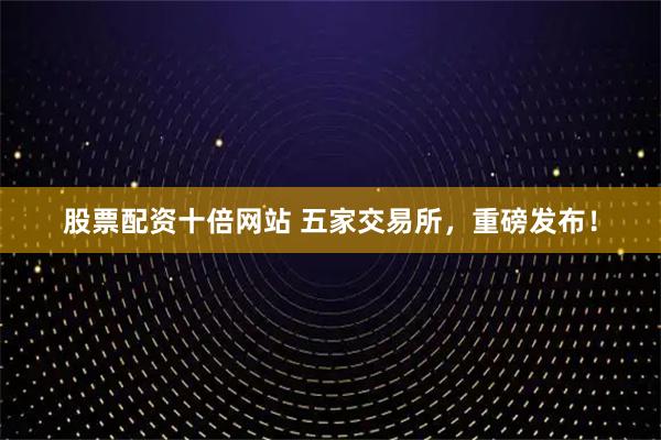 股票配资十倍网站 五家交易所，重磅发布！