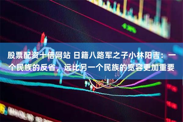 股票配资十倍网站 日籍八路军之子小林阳吉：一个民族的反省，远比另一个民族的宽容更加重要