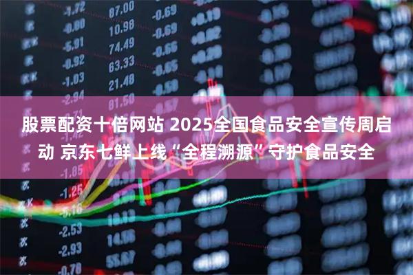 股票配资十倍网站 2025全国食品安全宣传周启动 京东七鲜上线“全程溯源”守护食品安全