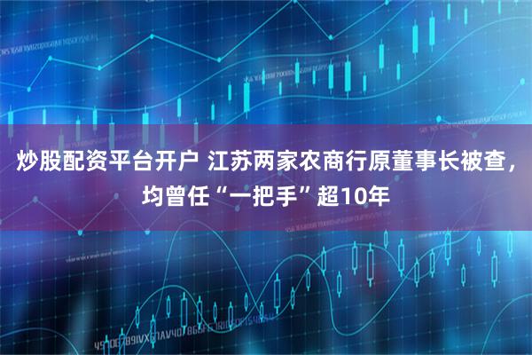 炒股配资平台开户 江苏两家农商行原董事长被查，均曾任“一把手”超10年