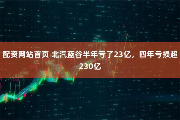 配资网站首页 北汽蓝谷半年亏了23亿，四年亏损超230亿