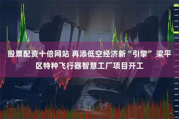 股票配资十倍网站 再添低空经济新“引擎” 梁平区特种飞行器智慧工厂项目开工