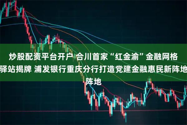 炒股配资平台开户 合川首家“红金渝”金融网格驿站揭牌 浦发银行重庆分行打造党建金融惠民新阵地