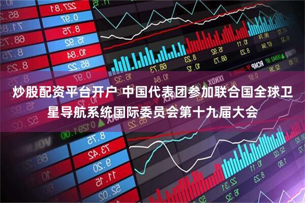 炒股配资平台开户 中国代表团参加联合国全球卫星导航系统国际委员会第十九届大会