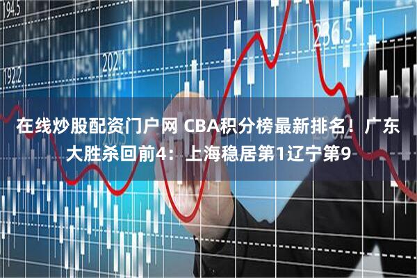 在线炒股配资门户网 CBA积分榜最新排名！广东大胜杀回前4：上海稳居第1辽宁第9